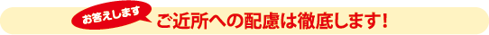 ご近所への配慮は徹底します！